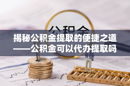 铁岭揭秘公积金提取的便捷之道——公积金可以代办提取吗？