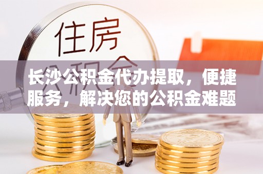 铁岭长沙公积金代办提取，便捷服务，解决您的公积金难题