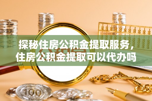 铁岭探秘住房公积金提取服务，住房公积金提取可以代办吗的全方位解析