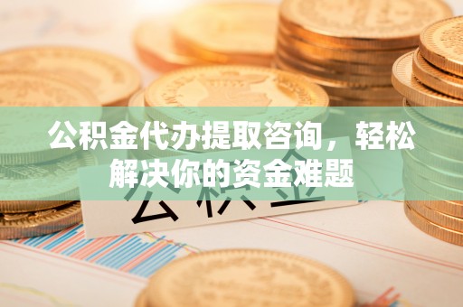铁岭公积金代办提取咨询，轻松解决你的资金难题