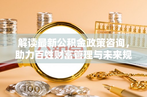 铁岭解读最新公积金政策咨询，助力百姓财富管理与未来规划