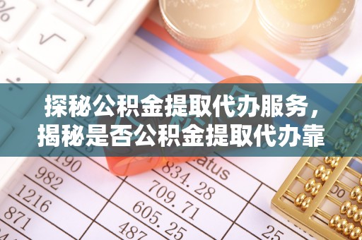 铁岭探秘公积金提取代办服务，揭秘是否公积金提取代办靠谱吗？