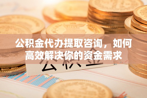 铁岭公积金代办提取咨询，如何高效解决你的资金需求