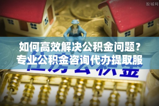 铁岭如何高效解决公积金问题？专业公积金咨询代办提取服务来帮你