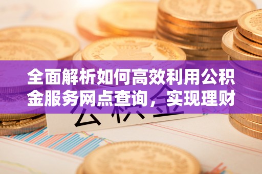 铁岭全面解析如何高效利用公积金服务网点查询，实现理财与生活优化