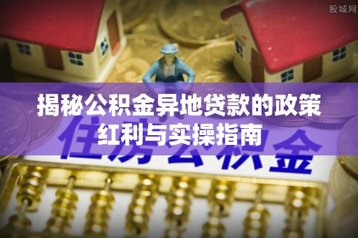 铁岭揭秘公积金异地贷款的政策红利与实操指南