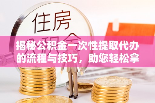 铁岭揭秘公积金一次性提取代办的流程与技巧，助您轻松拿钱！