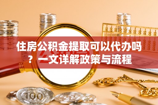 铁岭住房公积金提取可以代办吗？一文详解政策与流程