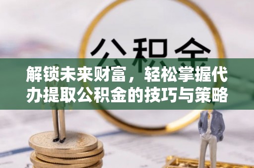 铁岭解锁未来财富，轻松掌握代办提取公积金的技巧与策略