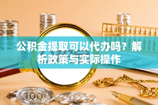 铁岭公积金提取可以代办吗？解析政策与实际操作