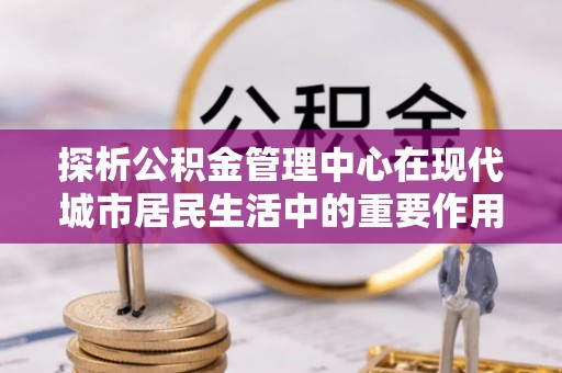 铁岭探析公积金管理中心在现代城市居民生活中的重要作用