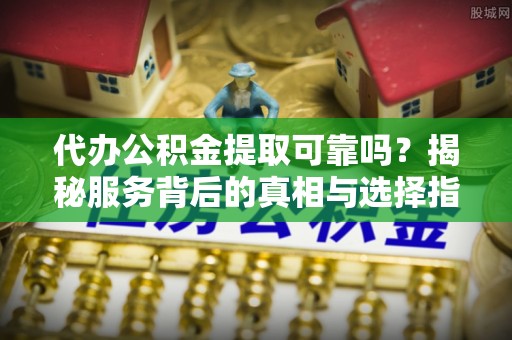 铁岭代办公积金提取可靠吗？揭秘服务背后的真相与选择指南