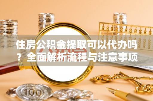 铁岭住房公积金提取可以代办吗？全面解析流程与注意事项