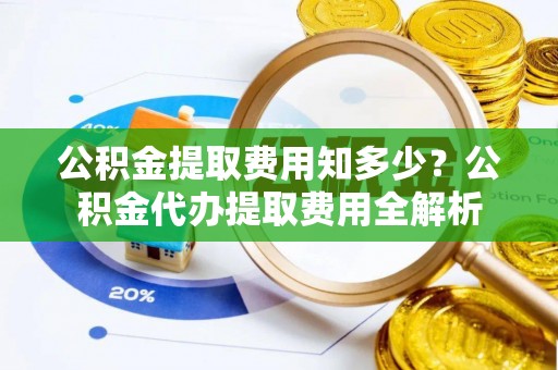 铁岭公积金提取费用知多少？公积金代办提取费用全解析