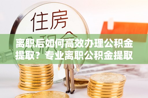 铁岭离职后如何高效办理公积金提取？专业离职公积金提取代办服务指南