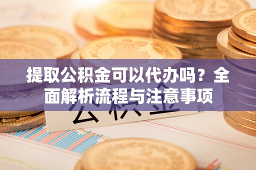 铁岭提取公积金可以代办吗？全面解析流程与注意事项