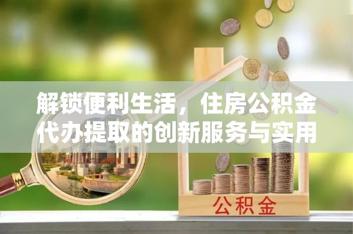 铁岭解锁便利生活，住房公积金代办提取的创新服务与实用指南