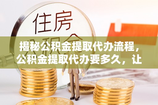 铁岭揭秘公积金提取代办流程，公积金提取代办要多久，让你心中有数