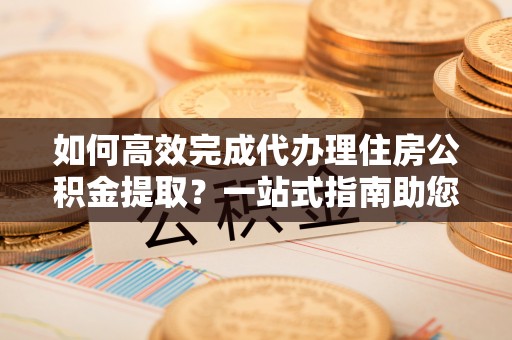 铁岭如何高效完成代办理住房公积金提取？一站式指南助您轻松搞定