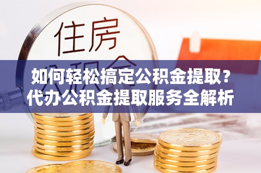 铁岭如何轻松搞定公积金提取？代办公积金提取服务全解析