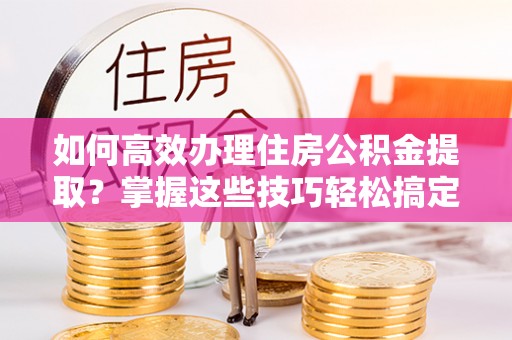 铁岭如何高效办理住房公积金提取？掌握这些技巧轻松搞定