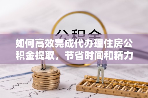 铁岭如何高效完成代办理住房公积金提取，节省时间和精力？