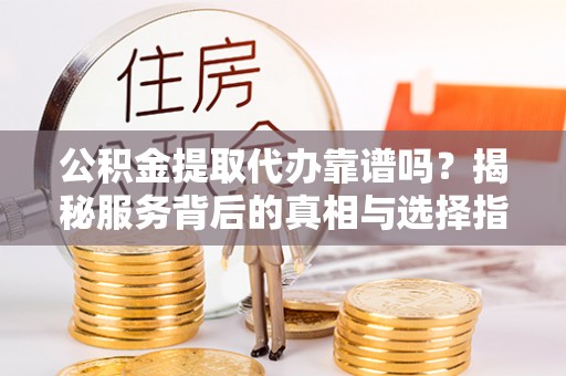 铁岭公积金提取代办靠谱吗？揭秘服务背后的真相与选择指南