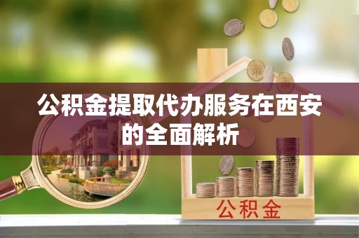 铁岭公积金提取代办服务在西安的全面解析