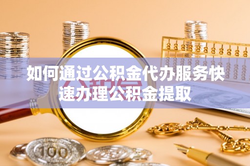 铁岭如何通过公积金代办服务快速办理公积金提取