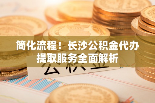 铁岭简化流程！长沙公积金代办提取服务全面解析