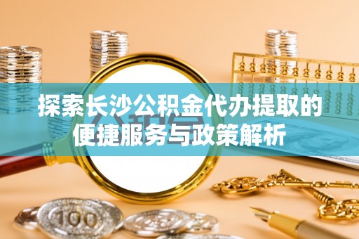 铁岭探索长沙公积金代办提取的便捷服务与政策解析