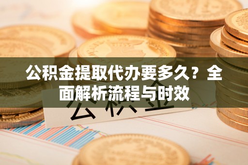 铁岭公积金提取代办要多久？全面解析流程与时效