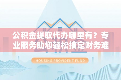 铁岭公积金提取代办哪里有？专业服务助您轻松搞定财务难题