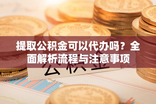 铁岭提取公积金可以代办吗？全面解析流程与注意事项