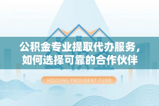 铁岭公积金专业提取代办服务，如何选择可靠的合作伙伴