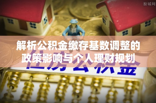 铁岭解析公积金缴存基数调整的政策影响与个人理财规划