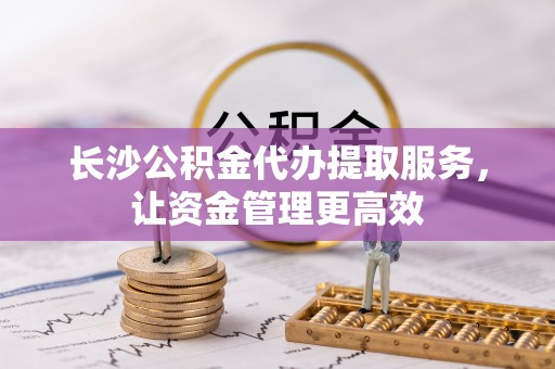 铁岭长沙公积金代办提取服务，让资金管理更高效