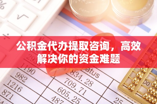 铁岭公积金代办提取咨询，高效解决你的资金难题