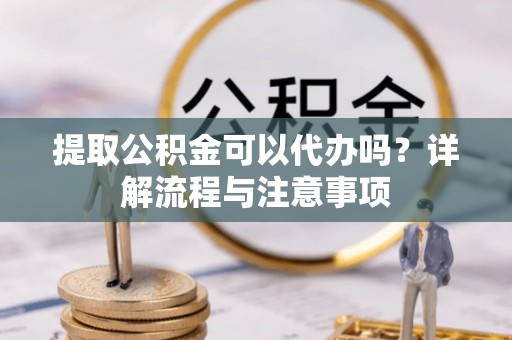 铁岭提取公积金可以代办吗？详解流程与注意事项