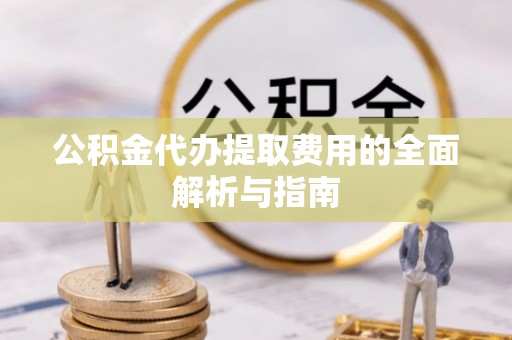 铁岭公积金代办提取费用的全面解析与指南