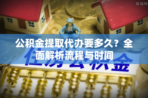 铁岭公积金提取代办要多久？全面解析流程与时间