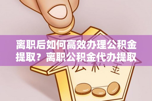 铁岭离职后如何高效办理公积金提取？离职公积金代办提取全攻略