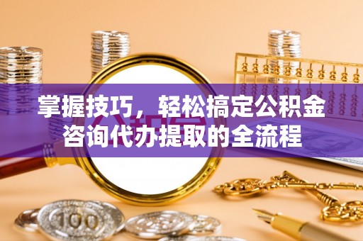 铁岭掌握技巧，轻松搞定公积金咨询代办提取的全流程