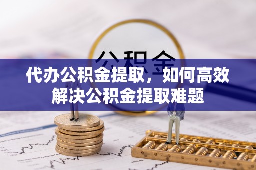 铁岭代办公积金提取，如何高效解决公积金提取难题