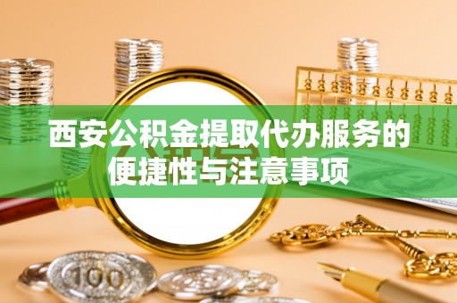 铁岭西安公积金提取代办服务的便捷性与注意事项